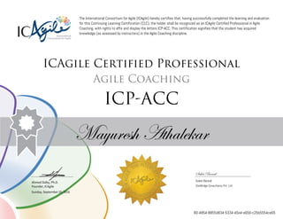 Ahmed Sidky, Ph.D.
Founder, ICAgile
The International Consortium for Agile (ICAgile) hereby certifies that, having successfully completed the learning and evaluation
for this Continuing Learning Certification (CLC), the holder shall be recognized as an ICAgile Certified Professional in Agile
Coaching, with rights to affix and display the letters ICP-ACC. This certification signifies that the student has acquired
knowledge (as assessed by instructors) in the Agile Coaching discipline.
ICAgile Certified Professional
Agile Coaching
ICP-ACC
Mayuresh Athalekar
Saket Bansal
Saket Bansal
iZenBridge Consultancy Pvt. Ltd.
Sunday, September 25, 2016
80-4854-8855d834-5334-45e4-a656-c25b5554ce65
 