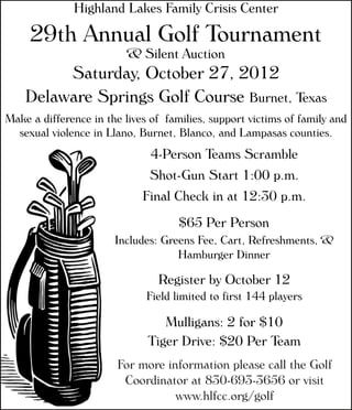 Highland Lakes Family Crisis Center
29th Annual Golf Tournament
& Silent Auction
Saturday, October 27, 2012
Delaware Springs Golf Course Burnet, Texas
4-Person Teams Scramble
Shot-Gun Start 1:00 p.m.
Final Check in at 12:30 p.m.
Make a difference in the lives of families, support victims of family and
sexual violence in Llano, Burnet, Blanco, and Lampasas counties.
$65 Per Person
Includes: Greens Fee, Cart, Refreshments, &
Hamburger Dinner
For more information please call the Golf
Coordinator at 830-693-3656 or visit
www.hlfcc.org/golf
Mulligans: 2 for $10
Tiger Drive: $20 Per Team
Register by October 12
Field limited to first 144 players
 