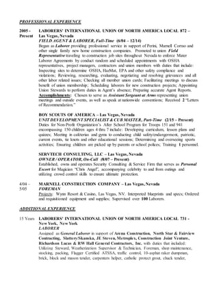 PROFESSIONAL EXPERIENCE
2005 - LABORERS' INTERNATIONAL UNION OF NORTH AMERICA LOCAL 872 –
Present Las Vegas, Nevada
FIELD AGENT & LABORER, Full-Time (6/04 – 12/14)
Began as Laborer providing professional service in support of Perini, Marnell Corrao and
other single family new home construction companies. Promoted to union Field
Representative traveling to construction job sites throughout Nevada to enforce Mater
Laborer Agreements by conduct random and scheduled appointments with OSHA
representatives, project managers, contractors and union members with duties that include:
Inspecting sites to determine OSHA, HazMat, EPA and other safety compliance and
violations; Reviewing, researching, evaluating, negotiating and resolving grievances and all
other labor related issues; Checking all member union cards; Facilitating meetings to discuss
benefit of union membership; Scheduling laborers for new construction projects; Appointing
Union Stewards to perform duties in Agent’s absence; Preparing accurate Agent Reports.
Accomplishments: Chosen to serve as Assistant Sergeant at Arms representing union
meetings and outside events, as well as speak at nationwide conventions; Received 2 “Letters
of Recommendation.”
BOY SCOUTS OF AMERICA – Las Vegas, Nevada
UNIT DEVELOPMENT SPECIALIST & CUB MASTER, Part-Time (2/15 – Present)
Duties for Non-Profit Organization’s After School Program for Troops 151 and 941
encompassing 150 children ages 4 thru 7 include: Developing curriculum, lesson plans and
quizzes; Meeting in cafeterias and gyms to conducting child safety/endangerment, patriotic,
current events, tie knots and other educational sessions; Determining and overseeing sports
activities; Ensuring children are picked up by parents or school polices; Training 1 personnel.
SERVTECH CONSULTING, LLC – Las Vegas, Nevada
OWNER / OPERATOR, On-Call (8/07 – Present)
Established, owns and operates Security Consulting & Service Firm that serves as Personal
Escort for Magician “Chris Angel”, accompanying celebrity to and from outings and
utilizing crowd control skills to ensure ultimate protection.
4/04 – MARNELL CONSTRUCTION COMPANY – Las Vegas, Nevada
5/05 FOREMAN
Projects: Wynn Resort & Casino, Las Vegas, NV. Interpreted blueprints and specs; Ordered
and requisitioned equipment and supplies; Supervised over 100 Laborers.
ADDITIONAL EXPERIENCE
15 Years LABORERS' INTERNATIONAL UNION OF NORTH AMERICA LOCAL 731 -
New York, New York
LABORER
Assigned as General Laborer in support of Arena Construction, North Star & Fairview
Contracting, Slattery/Skanska, JE Steven, Metroplex, Construction Joint Venture,
Richardson Lucas & RW Hall General Contractors, Inc. with duties that included:
Utilizing Steward, Weatherization Supervisor & Technician, Foreman, shop maintenance,
stocking, packing, Flagger Certified ATSSA, traffic control, 10-asphat raker dumpman,
brick, block and mason tender, carpenters helper, catholic protect grout, chuck tender,
 