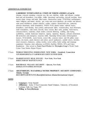 ADDITIONAL EXPERIENCE
LABORERS' INTERNATIONAL UNION OF NORTH AMERICA (Cont’d)
cleanup, concrete stamping, concrete saw, flat saw, slickline, driller and vibrator, conduit,
hard and soft demolition, core driller, driller directional and jackleg, drywall stocking, fence
erector chain, orange and turtle, fiber-optics, fireproofing pump, 35/60/95pd. jackhammers,
miner bullgang and tunnel, electric, gas, water and sewer pipelayer, pit crusher and laborer,
solar panel installation, tamper whacker, welder, window cleaner/high-rise, janitorial,
asbestos abatement, mold remediation, OSHA 10/30, plaster tender, railroad tracks,
demolition, sand blasting, dust control, underground utility, waterproofing, lead abatement,
mold remediation, solar panel, drywall, fence erector, fiber optic, grading, brick/mason,
caissons/column, carpenter, chuck tender, concrete finishing, welding, pipe laying,
scaffolding, conduit, landscape irrigation, rigging, signaling, flagging, asbestos abatement,
fall protection and emergency response skills; Operating bobcat-skids, bobcat/gannon
tractors, 10-K forklifts, zoom booms, scissor lifts, concrete mixers and 2K-gallon water
trucks, sky tracks, grade checkers and setters, gravel applicators, asphalt rakers, skytraks,
street sweepers, chainsaws, cutting torches, sewer cables, hydro jetting and stoppage
equipment; Ensuring strict adherence to OSHA, HazMat, MSHA, EPA and Union
Regulations. Also served as Train Track Worker for Metroplex Corp.’s World Trade
Center Train Station Repair Project.
3 Years WORLD WRESTING FEDERATION NEW YORK – Stamford, Connecticut
VIP DOOR HOST & UNARMED SECURITY SUPERVISOR
2 Years MARION SCOTT REAL ESTATE – New York, New York
DIRECTOR OF MAINTENANCE
3 Years ROCHDALE VILLAGE SECURITY – Queens, New York
SERGEANT PATROL OFFICER
2 Years ARGENBRIGHT, MATADOR & METRIC PROPERTY SECURITY COMPANIES –
Atlanta, Georgia
SECURITY LIETENANT, Heartsfield Jackson Atlanta International Airport
NOTE:
o Languages: Some Spanish
o Affiliations: Active 5-Year Concession Stand Volunteer, University of Nevada &
Cashman Field, Las Vegas, NV
o Willing to Travel/Relocate
 