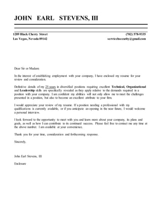 JOHN EARL STEVENS, III
1289 Black Cherry Street (702) 578-9335
Las Vegas, Nevada 89142 servtechsecurity@gmail.com
Dear Sir or Madam:
In the interest of establishing employment with your company, I have enclosed my resume for your
review and consideration.
Definitive details of my 25 years in diversified positions requiring excellent Technical, Organizational
and Leadership skills are specifically revealed as they apply relative to the demands required in a
position with your company. I am confident my abilities will not only allow me to meet the challenges
presented in a position, but also to become an excellent attribute to your firm.
I would appreciate your review of my resume. If a position needing a professional with my
qualifications is currently available, or if you anticipate an opening in the near future, I would welcome
a personal interview.
I look forward to the opportunity to meet with you and learn more about your company, its plans and
goals, as well as how I can contribute to its continued success. Please feel free to contact me any time at
the above number. I am available at your convenience.
Thank you for your time, consideration and forthcoming response.
Sincerely,
John Earl Stevens, III
Enclosure
 