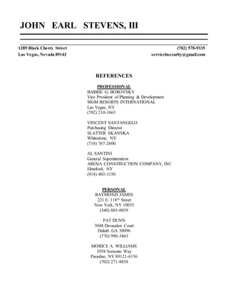 JOHN EARL STEVENS, III
1289 Black Cherry Street (702) 578-9335
Las Vegas, Nevada 89142 servtechsecurity@gmail.com
REFERENCES
PROFESSIONAL
BARRIE G. BOROVSKY
Vice President of Planning & Development
MGM RESORTS INTERNATIONAL
Las Vegas, NV
(702) 210-1663
VINCENT SANTANGELO
Purchasing Director
SLATTER SKANSKA
Whitestone, NY
(718) 767-2600
AL SANTINI
General Superintendent
ARENA CONSTRUCTION COMPANY, INC
Elmsford, NY
(914) 403-1150
PERSONAL
RAYMOND JAMES
221 E. 118th Street
New York, NY 10035
(340) 885-0039
PAT DUNN
3048 Devauden Court
Duluth GA 30096
(770) 990-3463
MORICE A. WILLIAMS
3958 Sorrento Way
Paradise, NV 89121-6136
(702) 271-8858
 