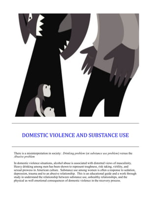 There is a misinterpretation in society: Drinking problem (or substance use problem) versus the
Abusive problem
In domestic violence situations, alcohol abuse is associated with distorted views of masculinity.
Heavy drinking among men has been shown to represent toughness, risk taking, viritlity, and
sexual prowess in American culture. Substance use among women is often a response to sedation,
depression, trauma and to an abusive relationship. This is an educational guide and a work through
study in understand the relationship between substance use, unhealthy relationships, and the
physical as well emotional consequences of domestic violence in the recovery process.
DOMESTIC VIOLENCE AND SUBSTANCE USE
 