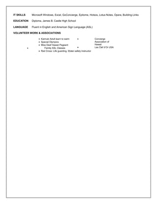 IT SKILLS Microsoft Windows, Excel, GoConcierge, Epitome, Hotsos, Lotus Notes, Opera, Building Links
EDUCATION Diploma, James B. Castle High School
LANGUAGE Fluent in English and American Sign Language (ASL)
VOLUNTEER WORK & ASSOCIATIONS
• Kaimuki Adult learn to swim
• Special Olympics
• Miss Deaf Hawaii Pageant
• Family ASL Classes
• Concierge
Association of
Hawaii
• Les Clef d’Or USA
• Red Cross: Life guarding, Water safety Instructor
 