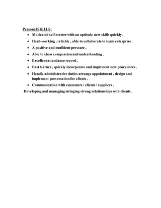 PersonalSKILLS:
 Motivated self-starterwith an aptitude new skills quickly.
 Hard-working , reliable , able to collaborate in team enterprise .
 A positive and confident pressure .
 Able to show compassionand understanding .
 Excellentattendance record .
 Fastlearner , quickly incorporate and implement new procedures .
 Handle administrative duties arrange appointment , designand
implement presentationfor clients .
 Communication with customers / clients / suppliers .
Developing and managing stringing strong relationships with clients .
 