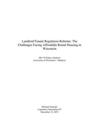 Landlord/Tenant Regulation Reforms: The
Challenges Facing Affordable Rental Housing in
Wisconsin
SB 179 Policy Analysis
University of Wisconsin – Madison
Michael Sztanski
Legislative Internship 427
December 15, 2015
 