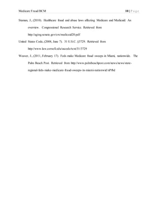 Medicare Fraud/BCM 10 | P a g e
Staman, J., (2010). Healthcare fraud and abuse laws affecting Medicare and Medicaid: An
overview. Congressional Research Service. Retrieved from
http://aging.senate.gov/crs/medicaid20.pdf
United States Code, (2008, June 7). 31 U.S.C. §3729. Retrieved from
http://www.law.cornell.edu/uscode/text/31/3729
Weaver, J., (2011, February 17). Feds make Medicare fraud sweeps in Miami, nationwide. The
Palm Beach Post. Retrieved from http://www.palmbeachpost.com/news/news/state-
regional-feds-make-medicare-fraud-sweeps-in-miami-nationwid/nPf6d
 