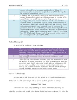 Medicare Fraud/BCM 4 | P a g e
used, or to be used, by the government and, intending to defraud the
government, makes or delivers the receipt without completely knowing that
the information on the receipt is true;
F Knowingly buys, or receives as a pledge of an obligation or debt, public
property from an officer or employee of the government, or a member of the
Armed Forces, who lawfully may not sell or pledge property; or
G Knowingly makes, uses, or causes to be made or used, a false record or
statement material to an obligation to pay or transmit money or property to
the government, or knowingly conceals or knowingly and improperly avoids
or decreases an obligation to pay or transmit money or property to the
government. liable to the United States government for a civil penalty of not
less than $5000 dollars and not more than $10,000 dollars, as adjusted by the
Federal Civil Penalties Inflation Adjustment Act of 1990 U.S.C. 2461; Public
Law 104-410, plus triple damages, which the government sustains because of
the act of that person (31 U.S.C. §3729, 2008).
Reduced Damages (2)
As per the official regulations…It the court finds
A The person committing the violation of the subsection furnished officials of the
United States responsible for investigating false claims violations with all
information known to such person about the violation within 30 days after the
date on which the defendant first obtained the information;
B Such person fully cooperated with any government investigation of such
violation; and
C At the time such person furnished the United States with the information about
the violation, no criminal prosecution, civil action, or administrative action had
commenced under this title with respect to such violation, and the person did
not have actual knowledge of the existence of an investigation into such
violation, the court may assess not less than two times the amount of damages
with the government sustains because of the act of that person.
Costs of Civil Actions (3)
A person violating this subsection shall also be liable to the United States Government
for the costs of a civil action brought forth to recover any funds, penalties or damages.
Causes of False Claims
False claims arise out of billing: (i) billing for services not rendered; (ii) billing for
unjustified procedures; (iii) double billing for the identical services or equipment; (iv) billing for
 