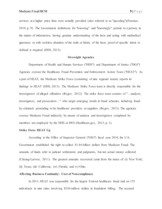 Medicare Fraud/BCM 5 | P a g e
services at a higher price than were actually provided (also referred to as "upcoding")(Staman,
2010, p. 9). The Government definitions for "knowing" and "knowingly" pertain to a person, in
the matter of information, having genuine understanding of the facts and acting with methodical
ignorance or with reckless abandon of the truth or falsity of the facts; proof of specific intent to
defraud is required (HHS, 2013).
Oversight Agencies
Department of Health and Human Services ("HHS") and Department of Justice ("DOJ")
Agencies oversee the Healthcare Fraud Prevention and Enforcement Action Team ("HEAT"). As
a part of HEAT, the Medicare Strike Force (consisting of nine regional teams) reports its
findings to HEAT (HHS, 2013). The Medicare Strike Force team is directly responsible for the
investigation of alleged offenders (fbi.gov, 2012). The strike force team consists of "…analysts,
investigators, and prosecutors…" who target emerging trends in fraud schemes, including fraud
by criminals pretending to be healthcare providers or suppliers (fbi.gov, 2013). The agencies
oversee Medicare Fraud indirectly by means of analysis and investigation completed by
members not employed by the HHS or DOJ (Healthcare.gov, 2013, p. 1).
Strike Force HEAT Up
According to the Office of Inspector General ("OIG") fiscal year 2010, the U.S.
Government established the right to collect $1.84 billion dollars from Medicare Fraud. The
amounts of funds refer to judicial settlements and judgments, but not actual money collected
(Cheung-Larivee, 2011). The greatest amounts recovered came from the states of: (i) New York;
(ii) Texas; (iii) California; (iv) Florida; and (v) Ohio.
Affecting Business Continuity: Cost of Non-compliance
In 2011, HEAT was responsible for the largest Federal healthcare fraud raid on 155
individuals in nine cities involving $530 million dollars in fraudulent billing. The accused
 