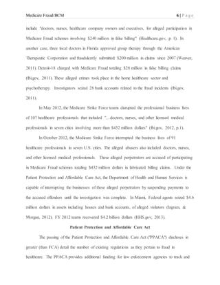 Medicare Fraud/BCM 6 | P a g e
include "doctors, nurses, healthcare company owners and executives, for alleged participation in
Medicare Fraud schemes involving $240 million in false billing" (Healthcare.gov, p. 1). In
another case, three local doctors in Florida approved group therapy through the American
Therapeutic Corporation and fraudulently submitted $200 million in claims since 2007 (Weaver,
2011). Detroit-18 charged with Medicare Fraud totaling $28 million in false billing claims
(fbi.gov, 2011). These alleged crimes took place in the home healthcare sector and
psychotherapy. Investigators seized 28 bank accounts related to the fraud incidents (fbi.gov,
2011).
In May 2012, the Medicare Strike Force teams disrupted the professional business lives
of 107 healthcare professionals that included "…doctors, nurses, and other licensed medical
professionals in seven cities involving more than $452 million dollars" (fbi.gov, 2012, p.1).
In October 2012, the Medicare Strike Force interrupted the business lives of 91
healthcare professionals in seven U.S. cities. The alleged abusers also included doctors, nurses,
and other licensed medical professionals. These alleged perpetrators are accused of participating
in Medicare Fraud schemes totaling $432 million dollars in fabricated billing claims. Under the
Patient Protection and Affordable Care Act, the Department of Health and Human Services is
capable of interrupting the businesses of these alleged perpetrators by suspending payments to
the accused offenders until the investigation was complete. In Miami, Federal agents seized $4.6
million dollars in assets including houses and bank accounts, of alleged violators (Ingram, &
Morgan, 2012). FY 2012 teams recovered $4.2 billion dollars (HHS.gov, 2013).
Patient Protection and Affordable Care Act
The passing of the Patient Protection and Affordable Care Act ("PPACA") discloses in
greater (than FCA) detail the number of existing regulations as they pertain to fraud in
healthcare. The PPACA provides additional funding for law enforcement agencies to track and
 