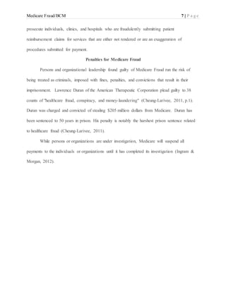 Medicare Fraud/BCM 7 | P a g e
prosecute individuals, clinics, and hospitals who are fraudulently submitting patient
reimbursement claims for services that are either not rendered or are an exaggeration of
procedures submitted for payment.
Penalties for Medicare Fraud
Persons and organizational leadership found guilty of Medicare Fraud run the risk of
being treated as criminals, imposed with fines, penalties, and convictions that result in their
imprisonment. Lawrence Duran of the American Therapeutic Corporation plead guilty to 38
counts of "healthcare fraud, conspiracy, and money-laundering" (Cheung-Larivee, 2011, p.1).
Duran was charged and convicted of stealing $205 million dollars from Medicare. Duran has
been sentenced to 50 years in prison. His penalty is notably the harshest prison sentence related
to healthcare fraud (Cheung-Larivee, 2011).
While persons or organizations are under investigation, Medicare will suspend all
payments to the individuals or organizations until it has completed its investigation (Ingram &
Morgan, 2012).
 