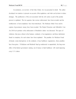 Medicare Fraud/BCM 8 | P a g e
In conclusion, an overview of the False Claims Act was presented in detail. The author
developed two matrices to present an account of the regulations and what can be done to reduce
damages. The justification of the cost associated with the civil action as part of the penalty
process is explained. The two agencies that oversee enforcement have been revealed and the
ramifications of non-compliance have been introduced. The Medicare Strike Force and its
capture of government money have been revealed. The Patient Protection and Affordable Care
Act 2010 as it pertains to the enforcement of fraudulent claims was discussed. The types of
violations that pose a threat to the business continuity of an organization and those individuals
found in conspiracy for such crimes have been explained. The penalties for Medicare Fraud
obviously create interruptions in the continuity of any healthcare organization, those penalties
have been given. If Medicare and Medicaid fraud go undetected or unpunished, the long term
effect of the federal government running out of money to fund healthcare will result impacting
every U. S. citizen
 