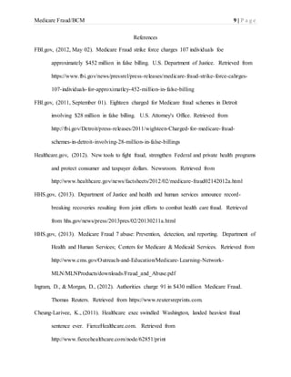 Medicare Fraud/BCM 9 | P a g e
References
FBI.gov, (2012, May 02). Medicare Fraud strike force charges 107 individuals foe
approximately $452 million in false billing. U.S. Department of Justice. Retrieved from
https://www.fbi.gov/news/pressrel/press-releases/medicare-fraud-strike-force-cahrges-
107-individuals-for-approximatley-452-million-in-false-billing
FBI.gov, (2011, September 01). Eighteen charged for Medicare fraud schemes in Detroit
involving $28 million in false billing. U.S. Attorney's Office. Retrieved from
http://fbi.gov/Detroit/press-releases/2011/wighteen-Charged-for-medicare-fraud-
schemes-in-detroit-involving-28-million-in-false-billings
Healthcare.gov, (2012). New tools to fight fraud, strengthen Federal and private health programs
and protect consumer and taxpayer dollars. Newsroom. Retrieved from
http://www.healthcare.gov/news/factsheets/2012/02/medicare-fraud02142012a.html
HHS.gov, (2013). Department of Justice and health and human services announce record-
breaking recoveries resulting from joint efforts to combat health care fraud. Retrieved
from hhs.gov/news/press/2013pres/02/20130211a.html
HHS.gov, (2013). Medicare Fraud 7 abuse: Prevention, detection, and reporting. Department of
Health and Human Services; Centers for Medicare & Medicaid Services. Retrieved from
http://www.cms.gov/Outreach-and-Education/Medicare-Learning-Network-
MLN/MLNProducts/downloads/Fraud_and_Abuse.pdf
Ingram, D., & Morgan, D., (2012). Authorities charge 91 in $430 million Medicare Fraud.
Thomas Reuters. Retrieved from https://www.reutersreprints.com.
Cheung-Larivee, K., (2011). Healthcare exec swindled Washington, landed heaviest fraud
sentence ever. FierceHealthcare.com. Retrieved from
http://www.fiercehealthcare.com/node/62851/print
 