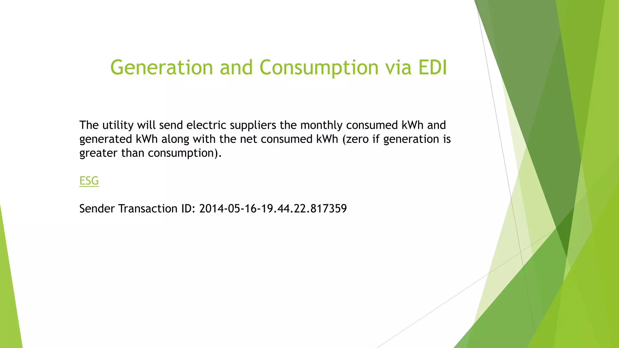 Generation and Consumption via EDI
The utility will send electric suppliers the monthly consumed kWh and
generated kWh along with the net consumed kWh (zero if generation is
greater than consumption).
ESG
Sender Transaction ID: 2014-05-16-19.44.22.817359
 