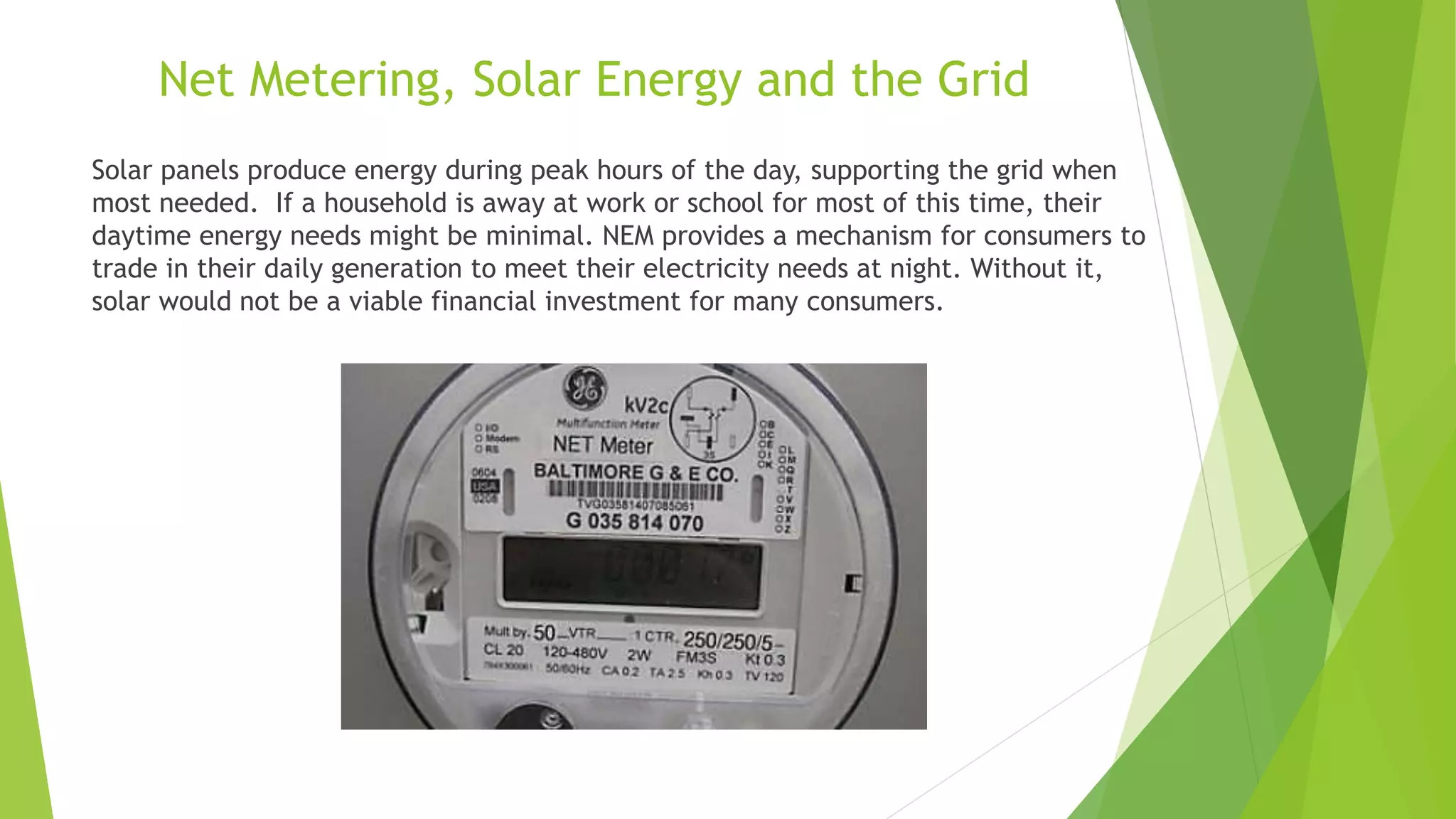 Net Metering, Solar Energy and the Grid
Solar panels produce energy during peak hours of the day, supporting the grid when
most needed. If a household is away at work or school for most of this time, their
daytime energy needs might be minimal. NEM provides a mechanism for consumers to
trade in their daily generation to meet their electricity needs at night. Without it,
solar would not be a viable financial investment for many consumers.
 