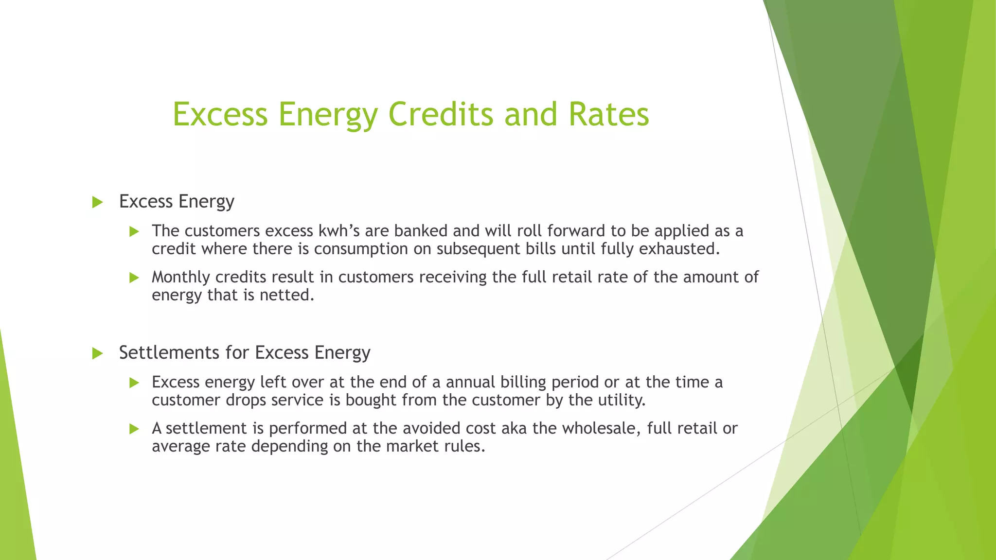 Excess Energy Credits and Rates
 Excess Energy
 The customers excess kwh’s are banked and will roll forward to be applied as a
credit where there is consumption on subsequent bills until fully exhausted.
 Monthly credits result in customers receiving the full retail rate of the amount of
energy that is netted.
 Settlements for Excess Energy
 Excess energy left over at the end of a annual billing period or at the time a
customer drops service is bought from the customer by the utility.
 A settlement is performed at the avoided cost aka the wholesale, full retail or
average rate depending on the market rules.
 