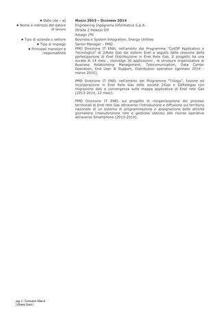 pag. 2 - Curriculum Vitae di
[ Oliviero Gazzi ]
• Date (da – a) MARZO 2013 – DICEMBRE 2014
• Nome e indirizzo del datore
di lavoro
Engineering Ingegneria Informatica S.p.A.
Strada 2 Palazzo D3
Assago (MI
• Tipo di azienda o settore Business e System Integration, Energy Utilities
• Tipo di impiego Senior Manager - PMO
• Principali mansioni e
responsabilità
PMO Direzione IT ENEL nell’ambito del Programma “CutOff Applicativo e
Tecnologico" di 2iRete Gas dai sistemi Enel a seguito della cessione della
partecipazione di Enel Distribuzione in Enel Rete Gas. Il progetto ha una
durata di 14 mesi , coinvolge 30 applicazioni , le strutture organizzative di
Business Relationship Management, Telecomunication, Data Center
Operation, End User & Support, Distribution operation (gennaio 2014 -
marzo 2015).
PMO Direzione IT ENEL nell’ambito del Programma “Trilogy”, fusione ed
incorporazione in Enel Rete Gas delle società 2iGas e G6Retegas con
migrazione dati e convergenza sulla mappa applicativa di Enel rete Gas
(2013-2014, 12 mesi).
PMO Direzione IT ENEL sul progetto di riorganizzazione dei processi
territoriali di Enel rete Gas attraverso l’introduzione e diffusione sul territorio
nazionale di un sistema di programmazione e assegnazione delle attività
giornaliera (manutenzione rete e gestione utenze) alle risorse operative
attraverso Smartphone (2013-2014).
 