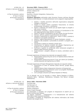 pag. 3 - Curriculum Vitae di
[ Oliviero Gazzi ]
• Date (da – a) NOVEMBRE 2000 – FEBBRAIO 2013
• Nome e indirizzo del datore
di lavoro
Engineering Ingegneria Informatica S.p.A.
Strada 2 Palazzo D3
Assago (MI)
• Tipo di azienda o settore Business e System Integration, Outsourcing
• Tipo di impiego Senior Manager
• Principali mansioni e
responsabilità
Direttore Operativo nell’ambito della Divisione Finanza nell’area Mercato
relativa a clienti Bancari di medie dimensioni con le seguenti responsabilità:
• Gestire i risultati economici dell’unità organizzativa assegnata
(budget e consuntivi).
• Gestire le risorse umane curandone l’assunzione, la crescita
professionale, formativa e retributiva.
• Essere il referente del Cliente per gli aspetti legati ai progetti e
alle nuove iniziative
• Ottimizzare i processi, i costi di struttura e di produzione ai fini
del raggiungimento degli obiettivi di budget
• Gestire la Vendor Consolidation sia lato cliente che lato fornitore
• Stimare, definire, gestire la pianificazione dei progetti
• Valutare e selezionare le subforniture chiavi in mano, curando le
trattative e gli aspetti contrattuali
• Gestire l’ approvvigionamento di risorse (hardware, umane)
• Supporto alla proposta e prevendita di prodotti e progetti per i
Clienti
• Coordinare e gestire le risposte ai bandi gara
• Interfacciare la fabbrica prodotti del gruppo Engineering per
proporre nuove soluzioni e gestire l’installato
• Verificare e gestire la conformità della conduzione progetti ai
dettami della Direzione Qualita’
• Supervisionare i progetti, allocare le risorse, controllare costi e
tempi
Principali esperienze di Outsourcing maturate nei seguenti ambiti:
• Responsabile Outsourcing dei servizi di Vigilanza Banca Italia per
clienti finanziari
• Responsabile Outsourcing servizi IT per vari clienti (ex Caridata ,
società acquisita da Engineering nel 2005)
Principali esperienze di Project Management maturate nei seguenti ambiti:
• Acquisizione di ramo di azienda (Itaca Service, gruppo Banca
italease)
• Vigilanza Banca Italia (integrazione Soluzioni di Engineering)
• Multicanalità integrata (Direzione Lavori sul progetto Multicanale
di Banca popolare di Milano)
• Crm (sviluppo soluzione per Banca Popolare di Milano)
Tra le Aziende con cui ha lavorato si citano: Banca Popolare di Milano,
Deutsche Bank, Barklays, Mediobanca, Compass, Che Banca! (Gruppo
Mediobanca).
• Date (da – a) APRILE 1991 – NOVEMBRE 2000
• Nome e indirizzo del datore
di lavoro
Comitsiel Spa
Via Meravigli 12
20123 Milano (MI)
• Tipo di azienda o settore System Integration
• Tipo di impiego Senior Project Manager
• Principali mansioni e
responsabilità
Ha partecipato e condotto vari progetti di integrazione di sistemi per La
Banca Commerciale Italiana.
Ha seguito l’impianto , l’integrazione e la manutenzione del sistema
informativo della nascente SimComit.
Ha guidato il progetto di integrazione del sistema informativo del Fondo
Pensioni del Gruppo Comit.
 