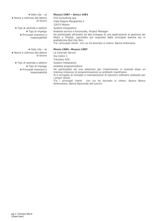 pag. 4 - Curriculum Vitae di
[ Oliviero Gazzi ]
• Date (da – a) MAGGIO 1987 – APRILE 1991
• Nome e indirizzo del datore
di lavoro
CGI Consulting spa
Viale Regina Margherita 2
12073 Milano
• Tipo di azienda o settore System Integration
• Tipo di impiego Analista tecnico e funzionale, Project Manager
• Principali mansioni e
responsabilità
Ha partecipato all’analisi ed allo sviluppo di una applicazione di gestione dei
Mutui e Prestiti, pacchetto poi acquisito dalle principali banche sia in
piattaforma Bull che Ibm.
Tra i principali clienti con cui ha lavorato si citano: Banca Antoniana.
• Date (da – a) MARZO 1984 - MAGGIO 1987
• Nome e indirizzo del datore
di lavoro
La Centrale Servizi
Via Cellini 1
Trezzano S/N
• Tipo di azienda o settore System Integration
• Tipo di impiego Analista programmatore
• Principali mansioni e
responsabilità
Ha partecipato ad una selezione per l’inserimento in azienda dopo un
training intensivo di programmazione su ambienti mainframe.
Si è occupato di sviluppo e manutenzione di soluzioni software realizzati per
i propri clienti.
Tra i principali clienti con cui ha lavorato si citano: Nuovo Banco
Ambrosiano, Banca Nazionale del Lavoro.
 