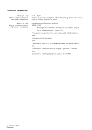 pag. 5 - Curriculum Vitae di
[ Oliviero Gazzi ]
ISTRUZIONE E FORMAZIONE
• Date (da – a) 1978 – 1982
• Nome e tipo di istituto di
istruzione o formazione
Diploma di maturità come perito informatico conseguito nel 1982 presso
l’Istituto Tecnico “Cardano” di Pavia
• Date (da – a) Principali Corsi di formazioni sostenuti
• Nome e tipo di istituto di
istruzione o formazione
2011 - 2009
Training sulle competenze manageriali per quadri e dirigenti
Corso Inglese Shenker – livello 1- 25
Formazione manageriale interno per responsabili della Produzione
2008
Cerificazione ITIL Foundation
2006
Corso interno sui principi di fiscalità aziendale e contabilità analitica
2004
Corso interno sulla Conduzione di progetti – gestione e controllo
2003
Corso interno sulla Negoziazione e gestione dei conflitti
 
