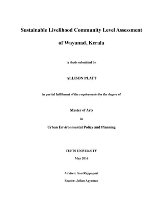 Sustainable Livelihood Community Level Assessment
of Wayanad, Kerala
A thesis submitted by
ALLISON PLATT
in partial fulﬁllment of the requirements for the degree of
Master of Arts
in
Urban Environmental Policy and Planning
TUFTS UNIVERSITY
May 2016
Adviser: Ann Rappaport
Reader: Julian Agyeman
 