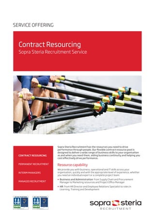 •	 	
	
CONTRACT RESOURCING
•	
•	 PERMANENT RECRUITMENT
•	
•	 INTERIM MANAGERS
•	
•	 MANAGED RECRUITMENT
SERVICE OFFERING
Contract Resourcing
Sopra Steria Recruitment Service
Sopra Steria Recruitment has the resources you need to drive
performance through people. Our flexible contract resource pool is
designed to deliver a wide range of business skills to your organisation
as and when you need them, aiding business continuity and helping you
cost effectively drive performance.
Resource capability
We provide you with business, operational and IT skills across your
organisation, quickly and with the appropriate level of experience, whether
you need an individual expert or a complete project team:
•	 Business and Administration: from Supply Chain and Procurement
Manager to Marketing resources and Project Office Manager
•	 HR: from HR Director and Employee Relations Specialist to roles in
Learning, Training and Development
 