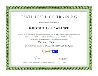 This certificate is awarded to
to certify that the individual has successfully completed a 24 hour Level II training course as in accordance with
ASNT Recommended Practice SNT TC 1A 2006 Edition & ApplusRTD Written Practice
and has passed an exam administered at the conclusion of the training
CONDUCTED BY: RTD QUALITY SERVICES USA,INC
Date
9/21/2011
Trainer: B Kumar Nidathavolu P.E, ASNT NDT Level III
K R I S TO P H E R L AW R E N C E
C e r t i f i c a t e o f T r a i n i n g
V I S U A L T E S T I N G
 