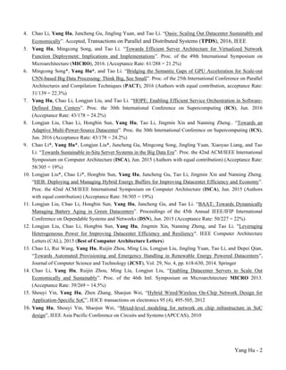 Yang Hu - 2
4. Chao Li, Yang Hu, Juncheng Gu, Jingling Yuan, and Tao Li. “Oasis: Scaling Out Datacenter Sustainably and
Economically”. Accepted, Transactions on Parallel and Distributed Systems (TPDS), 2016, IEEE
5. Yang Hu, Mingcong Song, and Tao Li. “Towards Efficient Server Architecture for Virtualized Network
Function Deployment: Implications and Implementations”. Proc. of the 49th International Symposium on
Microarchitecture (MICRO), 2016. (Acceptance Rate: 61/288 = 21.2%)
6. Mingcong Song*, Yang Hu*, and Tao Li. “Bridging the Semantic Gaps of GPU Acceleration for Scale-out
CNN-based Big Data Processing: Think Big, See Small”. Proc. of the 25th International Conference on Parallel
Architectures and Compilation Techniques (PACT), 2016 (Authors with equal contribution, acceptance Rate:
31/139 = 22.3%)
7. Yang Hu, Chao Li, Longjun Liu, and Tao Li. “HOPE: Enabling Efficient Service Orchestration in Software-
Defined Data Centers”. Proc. the 30th International Conference on Supercomputing (ICS), Jun. 2016
(Acceptance Rate: 43/178 = 24.2%)
8. Longjun Liu, Chao Li, Hongbin Sun, Yang Hu, Tao Li, Jingmin Xin and Nanning Zheng.. “Towards an
Adaptive Multi-Power-Source Datacenter”. Proc. the 30th International Conference on Supercomputing (ICS),
Jun. 2016 (Acceptance Rate: 43/178 = 24.2%)
9. Chao Li*, Yang Hu*, Longjun Liu*, Juncheng Gu, Mingcong Song, Jingling Yuan, Xiaoyao Liang, and Tao
Li. “Towards Sustainable in-Situ Server Systems in the Big Data Era”. Proc. the 42nd ACM/IEEE International
Symposium on Computer Architecture (ISCA), Jun. 2015 (Authors with equal contribution) (Acceptance Rate:
58/305 = 19%)
10. Longjun Liu*, Chao Li*, Hongbin Sun, Yang Hu, Juncheng Gu, Tao Li, Jingmin Xin and Nanning Zheng.
“HEB: Deploying and Managing Hybrid Energy Buffers for Improving Datacenter Efficiency and Economy”.
Proc. the 42nd ACM/IEEE International Symposium on Computer Architecture (ISCA), Jun. 2015 (Authors
with equal contribution) (Acceptance Rate: 58/305 = 19%)
11. Longjun Liu, Chao Li, Hongbin Sun, Yang Hu, Juncheng Gu, and Tao Li. “BAAT: Towards Dynamically
Managing Battery Aging in Green Datacenters”. Proceedings of the 45th Annual IEEE/IFIP International
Conference on Dependable Systems and Networks (DSN), Jun. 2015 (Acceptance Rate: 50/227 = 22%)
12. Longjun Liu, Chao Li, Hongbin Sun, Yang Hu, Jingmin Xin, Nanning Zheng, and Tao Li. "Leveraging
Heterogeneous Power for Improving Datacenter Efficiency and Resiliency". IEEE Computer Architecture
Letters (CAL), 2015 (Best of Computer Architecture Letters)
13. Chao Li, Rui Wang, Yang Hu, Ruijin Zhou, Ming Liu, Longjun Liu, Jingling Yuan, Tao Li, and Depei Qian,
“Towards Automated Provisioning and Emergency Handling in Renewable Energy Powered Datacenters”,
Journal of Computer Science and Technology (JCST), Vol. 29, No. 4, pp. 618-630, 2014. Springer
14. Chao Li, Yang Hu, Ruijin Zhou, Ming Liu, Longjun Liu, “Enabling Datacenter Servers to Scale Out
Economically and Sustainably”. Proc. of the 46th Intl. Symposium on Microarchitecture MICRO 2013.
(Acceptance Rate: 39/269 = 14.5%)
15. Shouyi Yin, Yang Hu, Zhen Zhang, Shaojun Wei, “Hybrid Wired/Wireless On-Chip Network Design for
Application-Specific SoC”, IEICE transactions on electronics 95 (4), 495-505, 2012
16. Yang Hu, Shouyi Yin, Shaojun Wei, “Mixed-level modeling for network on chip infrastructure in SoC
design”, IEEE Asia Pacific Conference on Circuits and Systems (APCCAS), 2010
 