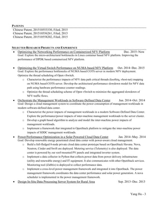 Yang Hu - 3
PATENTS
Chinese Patent, 201510553330, Filed, 2015
Chinese Patent, 201510556261, Filed, 2015
Chinese Patent, 201510558202, Filed, 2015
SELECTED RESEARCH PROJECTS AND EXPERIENCE
 Optimizing the Networking Performance on Containerized NFV Platform Dec. 2015~Now
Goal: Explore the micro-architectural bottlenecks in Linux container based NFV platform. Improving the
performance of DPDK based containerized NFV platform.
 Optimizing the Virtual Switch Performance on NUMA based NFV Platform Oct. 2014~Dec. 2015
Goal: Explore the performance bottlenecks of NUMA based COTS server in modern NFV deployment.
Optimize the thread scheduling of Open vSwitch.
o Characterize the performance impacts of NFV data path critical threads (ksoftirq, vhost-net) mapping
on NUMA based COTS server. Develop the architectural performance slowdown model for NFV data
path using hardware performance counter readings.
o Optimize the thread scheduling scheme of Open vSwitch to minimize the aggregated slowdown of
NFV traffic flows.
 Orchestrate the Management Workloads in Software-Defined Data Center Jun. 2014~Oct. 2014
Goal: Design a cloud management system to coordinate the power consumption of management workloads in
modern software-defined data center.
o Characterize the power impacts of management workloads in a modern Software-Defined Data Center.
Explore the performance/power impacts of inter-machine management workloads to the server cluster.
o Develop a graph based algorithm to analyze and model the inter-machine power impacts of
management workloads.
o Implement a framework that integrated in OpenStack platform to mitigate the inter-machine power
impacts of SDDC management workloads.
 Power/Performance Optimization in a Solar Powered Cloud Data Center Jan. 2014~May. 2014
Goal: Develop renewable energy penetrated cloud data center with power-aware cloud management.
o Build a full-fledged 8-node private cloud data center prototype based on OpenStack Havana. Nova,
Neutron, Cinder and Swift are deployed. Metering service (Telemetry) is also deployed. The data
center is powered by our roof-mounted PV panels and integrated inverter system.
o Implement a data collector in Python that collects power data from power delivery infrastructure
(utility and renewable energy) and IT equipment. It also communicates with other OpenStack services.
Monitoring tool (Zabbix) is deployed to collect performance data.
o Implement a cross-level power management framework and integrated it into OpenStack. The power
management framework coordinates the data center performance and solar power generation. A nova
scheduler is implemented in the power management framework.
 Design In-Situ Data Processing Server System for Rural Area Sep. 2013~Dec. 2013
 