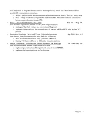 Yang Hu - 4
Goal: Implement an off-grid system that aims for the data processing at rural area. The system could save
considerable communication expenditure.
o Design a spatial-temporal power management scheme to balance the batteries’ lives in a battery array.
o Build a battery switch array using contactor and Siemens PLC. The central controller schedules the
battery array configuration through HMI.
 Build a Grid-tie Solar Powered Data Center Feb. 2013 ~Aug. 2013
Goal: Build the experimental platform for lab’s green computing project.
o In charge of the whole purchase and construction of the project.
o Implement the data collector that communicates with Inverter, MPPT and HMI using Modbus TCP
protocol.
 Implement Simulation Platform of Virtual Desktop Infrastructure Sep. 2011~Nov. 2012
Goal: Explore the architecture throttling when deploying VDI service.
o Build the simulation framework using Qemu and DiskSim 2.0.
o Running VDI framework based on RDS on the simulation platform.
 Design Transaction-Level Simulator for Intel Advanced SoC Prototype Jan. 2009~May. 2011
Goal: Build a simulation platform for pre-silicon verification.
o Implement generic template of SoC peripherals using SystemC TLM 2.0.
o Implement the interconnection as NoC architecture.
 