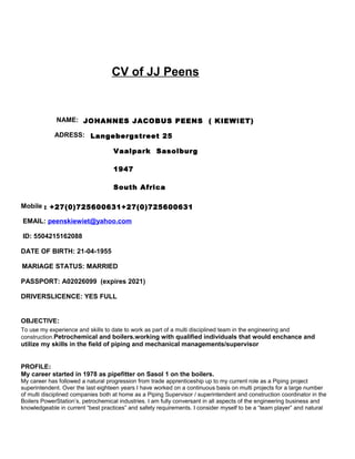CV of JJ Peens
NAME: JOHANNES JACOBUS PEENS ( KIEWIET)
ADRESS: Langebergstreet 25
Vaalpark Sasolburg
1947
South Africa
Mobile : +27(0)725600631+27(0)725600631
EMAIL: peenskiewiet@yahoo.com
ID: 5504215162088
DATE OF BIRTH: 21-04-1955
MARIAGE STATUS: MARRIED
PASSPORT: A02026099 (expires 2021)
DRIVERSLICENCE: YES FULL
OBJECTIVE:
To use my experience and skills to date to work as part of a multi disciplined team in the engineering and
construction.Petrochemical and boilers.working with qualified individuals that would enchance and
utilize my skills in the field of piping and mechanical managements/supervisor
PROFILE:
My career started in 1978 as pipefitter on Sasol 1 on the boilers.
My career has followed a natural progression from trade apprenticeship up to my current role as a Piping project
superintendent. Over the last eighteen years I have worked on a continuous basis on multi projects for a large number
of multi disciplined companies both at home as a Piping Supervisor / superintendent and construction coordinator in the
Boilers PowerStation’s, petrochemical industries. I am fully conversant in all aspects of the engineering business and
knowledgeable in current “best practices” and safety requirements. I consider myself to be a “team player” and natural
 