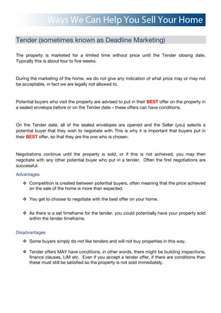 Tender (sometimes known as Deadline Marketing)
The property is marketed for a limited time without price until the Tender closing date.
Typically this is about four to five weeks.
During the marketing of the home, we do not give any indication of what price may or may not
be acceptable, in fact we are legally not allowed to.
Potential buyers who visit the property are advised to put in their BEST offer on the property in
a sealed envelope before or on the Tender date – these offers can have conditions.
On the Tender date, all of the sealed envelopes are opened and the Seller (you) selects a
potential buyer that they wish to negotiate with.!This is why it is important that buyers put in
their BEST offer, so that they are the one who is chosen.
Negotiations continue until the property is sold, or if this is not achieved, you may then
negotiate with any other potential buyer who put in a tender. Often the first negotiations are
successful.
Advantages
! Competition is created between potential buyers, often meaning that the price achieved
on the sale of the home is more than expected.
! You get to choose to negotiate with the best offer on your home.
! As there is a set timeframe for the tender, you could potentially have your property sold
within the tender timeframe.
Disadvantages
! Some buyers simply do not like tenders and will not buy properties in this way.
! Tender offers MAY have conditions, in other words, there might be building inspections,
finance clauses, LIM etc. Even if you accept a tender offer, if there are conditions than
these must still be satisfied so the property is not sold immediately.
 