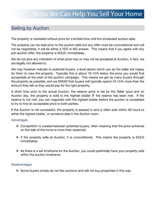 Selling by Auction
The property is marketed without price for a limited time until the scheduled auction date.
The property can be sold prior to the auction date but any offer must be unconditional and will
not be negotiated, it will be either a YES or NO answer. This means that if you agree with any
pre-auction offer, the property is SOLD, immediately.
We do not give any indication of what price may or may not be accepted at Auction, in fact, we
are legally not allowed to.
We may however indicate to potential buyers, a level above which you as the seller are happy
for them to view the property. Typically this is about 10-15% below the price you would find
acceptable at the start of the auction campaign. This means we get as many buyers through
the property as possible, and we KNOW that buyers will typically spend 10-15% more than the
amount they tell us they would pay for the right property.
A short time prior to the actual Auction, the reserve price is set by the Seller (you) and on
Auction day, the property is sold to the highest bidder IF the reserve has been met. If the
reserve is not met, you can negotiate with the highest bidder before the auction is completed
to try to find an acceptable price to both parties.
If the Auction is not successful, the property is passed in and is often sold within 48 hours to
either the highest bidder, or someone else in the Auction room.
Advantages
! Competition is created between potential buyers, often meaning that the price achieved
on the sale of the home is more than expected.
! If the property sells at Auction, it is unconditional. This means the property is SOLD
immediately.
! As there is a set timeframe for the Auction, you could potentially have your property sold
within the auction timeframe.
Disadvantages
! Some buyers simply do not like auctions and will not buy properties in this way.
 