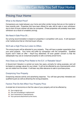 Pricing Your Home
What is the Market Price?
Comparisons are made between your home and other similar homes that are on the market or
have recently sold. Properties that have been offered for sale, still for sale or even withdrawn
due to lack of buyer interest will also be compared. (These properties will probably have been
withdrawn as a result of unrealistic pricing).
We Need A Sale Price Of…
Our pricing recommendation is based on properties in competition with yours. It will represent
a fair market price that an informed buyer will pay.
We’ll ask a High Price but Listen to Offers
The wrong buyers will be attracted to your property. They will have a greater expectation than
your price projects. Your home will suffer by comparison with the competition. Qualified
buyers won’t make an offer – they’ll buy elsewhere. Of even greater concern is that the
salespeople may use an overpriced property to sell a correctly priced home.
How Does our Asking Price Relate to the G.V. or Rateable Value?
A Government Valuation is carried out every few years, primarily for rating purposes, and will
be based on average values for your street. It will not be affected by any improvements which
are not visible from the street. It will bear very little relevance to sale or purchase prices.
Overpricing Your Property
Overpricing reduces activity and advertising response. You will lose genuinely interested and
qualified buyers as well as attracting the wrong prospects.
Factors That Do Not Affect Your Property Price
A simple fact of economics is that the value of your property will not be affected by
Your!original!cost!
The!cost!of!building!or!replacement!
Your!investment!in!improvements!
Your!personal!attachment!to!the!home.!
!
 