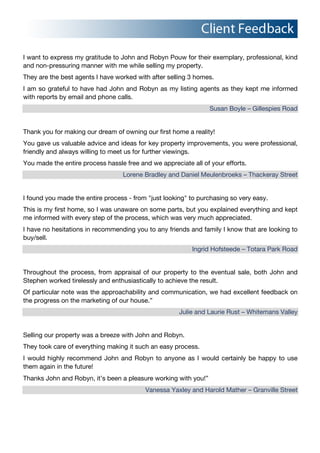 I want to express my gratitude to John and Robyn Pouw for their exemplary, professional, kind
and non-pressuring manner with me while selling my property.
They are the best agents I have worked with after selling 3 homes.
I am so grateful to have had John and Robyn as my listing agents as they kept me informed
with reports by email and phone calls.
Susan Boyle – Gillespies Road
Thank you for making our dream of owning our first home a reality!
You gave us valuable advice and ideas for key property improvements, you were professional,
friendly and always willing to meet us for further viewings.
You made the entire process hassle free and we appreciate all of your efforts.
Lorene Bradley and Daniel Meulenbroeks – Thackeray Street
I found you made the entire process - from "just looking" to purchasing so very easy.
This is my first home, so I was unaware on some parts, but you explained everything and kept
me informed with every step of the process, which was very much appreciated.
I have no hesitations in recommending you to any friends and family I know that are looking to
buy/sell.
Ingrid Hofsteede – Totara Park Road
Throughout the process, from appraisal of our property to the eventual sale, both John and
Stephen worked tirelessly and enthusiastically to achieve the result.
Of particular note was the approachability and communication, we had excellent feedback on
the progress on the marketing of our house.”
Julie and Laurie Rust – Whitemans Valley
Selling our property was a breeze with John and Robyn.
They took care of everything making it such an easy process.
I would highly recommend John and Robyn to anyone as I would certainly be happy to use
them again in the future!!!
Thanks John and Robyn, it’s been a pleasure working with you!”
Vanessa Yaxley and Harold Mather – Granville Street
 