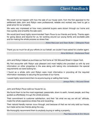 We could not be happier with how the sale of our house went, from the first appraisal to the
settlement date John and Robyn were professional, reliable and worked very hard to get a
great price for our property.
We were very impressed at how many potential buyers were shown through our home and
how quickly and smoothly the sale went.
We would (and have) highly recommended Team Pouw to our friends and family. Thanks again
for going above and beyond for us, for working around our young family and excitable pets
and for making the whole process so stress free.
Abbie MacLean and Sean Butler – Gillespies Road
Thank you so much for all your efforts on our behalf, we couldn't have asked for a better agent.
Alma McNicol – Akatarawa Road
John and Robyn helped us purchase our first home at 104 McLeod Street in Upper Hutt.
My first encounter with Robyn was pleasant and most helpful,!she provided us with tip and
information on other properties in the area along with taking into consideration the special
requirements we were looking for.
I found as a whole John and Robyn were most informative in providing all the required
information necessary to securing the purchase of our home.
I would highly recommend them to anyone buying or selling their home.
Janaya Rehu – McLeod Street
John and Robyn Pouw sold our house for us.
We found them to be the most organised, passionate, down to earth, honest people, and they
guided us effortlessly through the whole process.
Their commitment to customer satisfaction, and their “do what we say we will do” attitude,
made the whole experience stress free and rewarding.
Their natural friendly manner shone through, and because of that we not only sold our house,
but made some new friends along the way.
We thoroughly recommend them to anybody buying or selling a property.
Paul Seccombe & Erin Moore
 