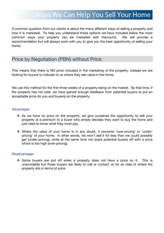 A common question from our clients is about the many different ways of selling a property and
how it is marketed. To help you understand these options we have included below the most
common ways your property can be marketed with Harcourts. We will provide a
recommendation but will always work with you to give you the best opportunity of selling your
home.
Price by Negotiation (PBN) without Price
This means that there is NO price included in the marketing of the property, instead we are
looking for buyers to indicate to us where they see value in the home.
We use this method for the first three weeks of a property being on the market. By that time, if
the property has not sold, we have gained enough feedback from potential buyers to put an
acceptable price (to you and buyers) on the property.
Advantages
! As we have no price on the property, we give ourselves the opportunity to sell your
property at a premium to a buyer who simply decides they want to buy the home and
just need to know what they must pay.
! Where the value of your home is in any doubt, it prevents ‘over-pricing’ or ‘under-
pricing’ of your home. In other words, we won’t sell it for less than we could possibly
get (under-pricing), while at the same time not scare potential buyers off with a price
which is too high (over-pricing).
Disadvantages
! Some buyers are put off when a property does not have a price on it. This is
unavoidable but those buyers are likely to call or contact us for an idea of where the
property sits in terms of price.
 