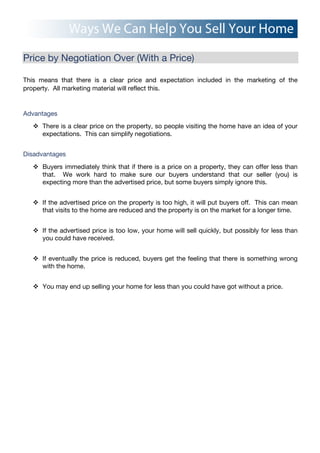 Price by Negotiation Over (With a Price)
This means that there is a clear price and expectation included in the marketing of the
property. All marketing material will reflect this.
Advantages
! There is a clear price on the property, so people visiting the home have an idea of your
expectations. This can simplify negotiations.
Disadvantages
! Buyers immediately think that if there is a price on a property, they can offer less than
that. We work hard to make sure our buyers understand that our seller (you) is
expecting more than the advertised price, but some buyers simply ignore this.
! If the advertised price on the property is too high, it will put buyers off. This can mean
that visits to the home are reduced and the property is on the market for a longer time.
! If the advertised price is too low, your home will sell quickly, but possibly for less than
you could have received.
! If eventually the price is reduced, buyers get the feeling that there is something wrong
with the home.
! You may end up selling your home for less than you could have got without a price.
 