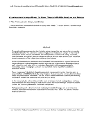 Creating an Arbitrage Model for Open Dispatch Mobile Services and Trades
by Alan Wilensky, Sector Analyst, vCastProfiles
“...making a market is oftentimes as valuable as trading in the market...”Chicago Board of Trade Exchange
Seat-holders Newsletter
Abstract
The small mobile service operator often feels like a dog - hardworking and just as often unrewarded
for effort and loyalty. The automotive auctioneering business illustrates an example of this world of
independent mobile services, small fleets, and lone operators; auctions touch towing, locksmiths,
glass installation, and delivery services, as well as financial services asset recovery, thus exposing a
unique cross section of the independent mobile services industry.
While corporate fleets reap the benefit of advanced ERP solutions wedded to sophisticated service
dispatch systems, the small services operator is left in the cold, often operating without an office or
staff. Indeed, the truck is the office in most cases. Even basic mobile gateway services for
rudimentary mobile messaging is useless if one is unable to man a dispatcher’s web-based
application terminal.
Taken in aggregate1
, Nextel-Belt-Clipped independents may exceed in number the entire cadre of
cooperate fleet-held J2ME handsets. By using the power of advanced portal services, this market can
be set in dynamic motion, unleashed, if you will, in its full potential for those submitting and receiving
mobile work orders in the automotive and small services sector.
In this monograph, the author will examine the basis for an open-market, arbitrage-based exchange
for mobile trades and those who push work into the portal. We will cover ratings, credentials, bearer
profiles, and optimizing tool sets for virtual fleet management.
Perhaps creating such a dynamic market, enabled by the best technology, can, by an innovative
operation, transform islands of semi-productive local services, into a fecund and graceful dance of
mobile e-commerce.
.
A.D. Wilensky abmadw@gmail.com 87 Bridge St. Salem , MA 01970 (978) 296-5057 bizcast.typepad.com
1
, and matched to the businesses which they serve, i.e., auto dealers, municipalities, auctions, auto clubs, etc
 