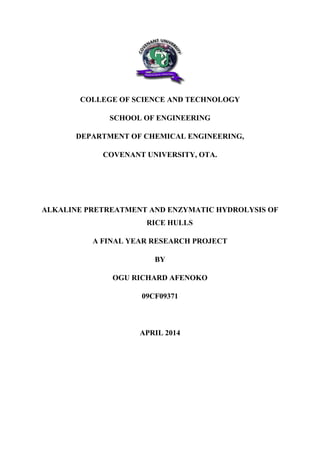 COLLEGE OF SCIENCE AND TECHNOLOGY
SCHOOL OF ENGINEERING
DEPARTMENT OF CHEMICAL ENGINEERING,
COVENANT UNIVERSITY, OTA.
ALKALINE PRETREATMENT AND ENZYMATIC HYDROLYSIS OF
RICE HULLS
A FINAL YEAR RESEARCH PROJECT
BY
OGU RICHARD AFENOKO
09CF09371
APRIL 2014
 