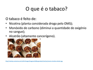O que é o tabaco?
O tabaco é feito de:
• Nicotina (planta considerada droga pelo OMS);
• Monóxido de carbono (diminui a quantidade de oxigénio
no sangue);
• Alcatrão (altamente cancerígeno).
http://noticias.universia.com.br/br/images/imagenes%20especiales/v/va/vac/vacina-nicotina-shutter.jpg
 