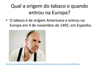 Qual a origem do tabaco e quando
entrou na Europa?
• O tabaco é de origem Americana e entrou na
Europa em 4 de novembro de 1492, em Espanha.
http://t1.uccdn.com/pt/images/4/9/2/img_quais_sao_os_primeiros_sintomas_do_cancer_da_laringe_2294_300.jpg
 