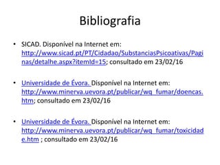 Bibliografia
• SICAD. Disponível na Internet em:
http://www.sicad.pt/PT/Cidadao/SubstanciasPsicoativas/Pagi
nas/detalhe.aspx?itemId=15; consultado em 23/02/16
• Universidade de Évora. Disponível na Internet em:
http://www.minerva.uevora.pt/publicar/wq_fumar/doencas.
htm; consultado em 23/02/16
• Universidade de Évora. Disponível na Internet em:
http://www.minerva.uevora.pt/publicar/wq_fumar/toxicidad
e.htm ; consultado em 23/02/16
 