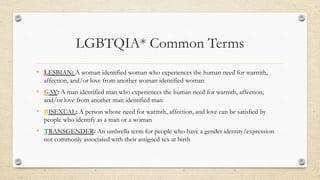 LGBTQIA* Common Terms
• LESBIAN: A woman identified woman who experiences the human need for warmth,
affection, and/or love from another woman identified woman
• GAY: A man identified man who experiences the human need for warmth, affection,
and/or love from another man identified man
• BISEXUAL: A person whose need for warmth, affection, and love can be satisfied by
people who identify as a man or a woman
• TRANSGENDER: An umbrella term for people who have a gender identity/expression
not commonly associated with their assigned sex at birth
 