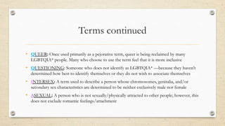 Terms continued
• QUEER: Once used primarily as a pejorative term, queer is being reclaimed by many
LGBTQIA* people. Many who choose to use the term feel that it is more inclusive
• QUESTIONING: Someone who does not identify as LGBTQIA* —because they haven’t
determined how best to identify themselves or they do not wish to associate themselves with
• INTERSEX: A term used to describe a person whose chromosomes, genitalia, and/or
secondary sex characteristics are determined to be neither exclusively male nor female
• ASEXUAL: A person who is not sexually/physically attracted to other people; however, this
does not exclude romantic feelings/attachment
 