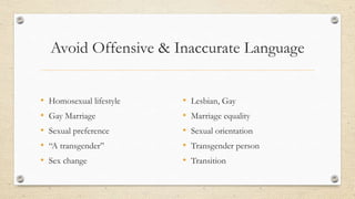 Avoid Offensive & Inaccurate Language
• Homosexual lifestyle
• Gay Marriage
• Sexual preference
• “A transgender”
• Sex change
• Lesbian, Gay
• Marriage equality
• Sexual orientation
• Transgender person
• Transition
 