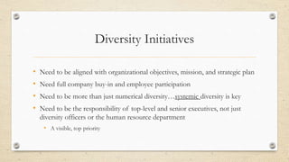 Diversity Initiatives
• Need to be aligned with organizational objectives, mission, and strategic plan
• Need full company buy-in and employee participation
• Need to be more than just numerical diversity…systemic diversity is key
• Need to be the responsibility of top-level and senior executives, not just
diversity officers or the human resource department
• A visible, top priority
 