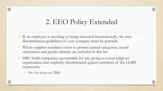 2. EEO Policy Extended
• If an employee is traveling or being relocated internationally, the non-
discrimination guidelines of your company must be portable
• Where supplier mandates exists to protect named categories, sexual
orientation and gender identity are included in this list
• HRC holds companies accountable for any giving to a non-religious
organization that explicitly discriminated against members of the LGBT
community
• Pts. On theses are TBD
 