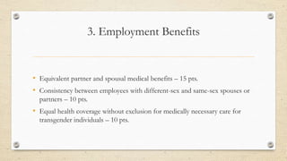 3. Employment Benefits
• Equivalent partner and spousal medical benefits – 15 pts.
• Consistency between employees with different-sex and same-sex spouses or
partners – 10 pts.
• Equal health coverage without exclusion for medically necessary care for
transgender individuals – 10 pts.
 