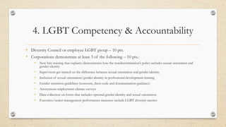 4. LGBT Competency & Accountability
• Diversity Council or employee LGBT group – 10 pts.
• Corporations demonstrate at least 3 of the following – 10 pts.:
• New hire training that explains/demonstrates how the nondiscrimination's policy includes sexual orientation and
gender identity
• Supervisors get trained on the difference between sexual orientation and gender identity
• Inclusion of sexual orientation/gender identity in professional development training
• Gender transition guidelines (restroom, dress code and documentation guidance)
• Anonymous employment climate surveys
• Data collection on forms that includes optional gender identity and sexual orientation
• Executive/senior management performance measures include LGBT diversity metrics
 